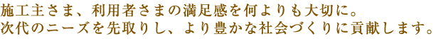 施工主さま、利用者さまの満足感を何よりも大切に。次代のニーズを先取りし、より豊かな社会づくりに貢献します。